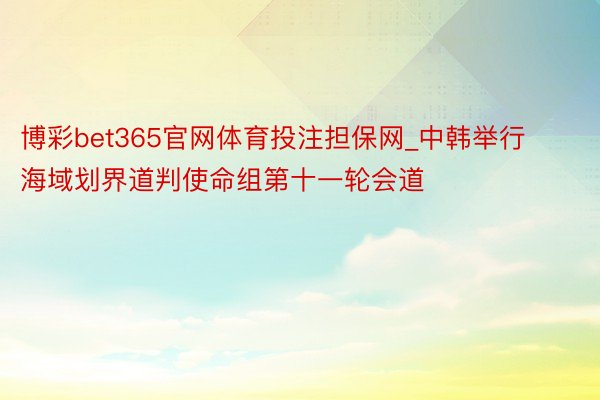 博彩bet365官网体育投注担保网_中韩举行海域划界道判使命组第十一轮会道