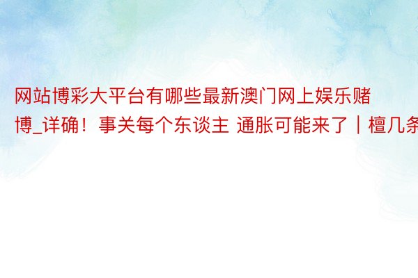 网站博彩大平台有哪些最新澳门网上娱乐赌博_详确！事关每个东谈主 通胀可能来了｜檀几条