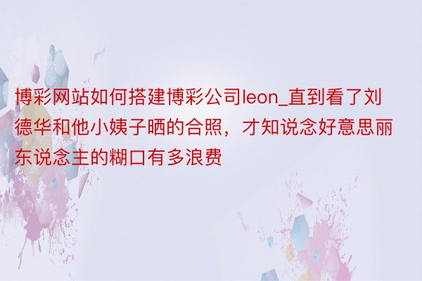 博彩网站如何搭建博彩公司leon_直到看了刘德华和他小姨子晒的合照，才知说念好意思丽东说念主的糊口有多浪费