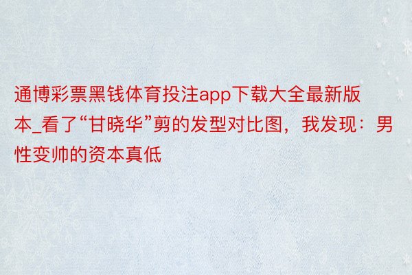 通博彩票黑钱体育投注app下载大全最新版本_看了“甘晓华”剪的发型对比图，我发现：男性变帅的资本真低