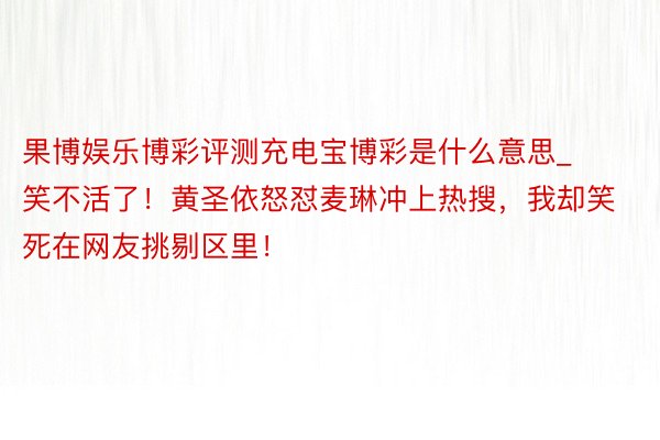 果博娱乐博彩评测充电宝博彩是什么意思_笑不活了！黄圣依怒怼麦琳冲上热搜，我却笑死在网友挑剔区里！