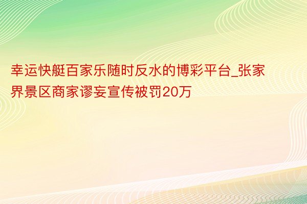 幸运快艇百家乐随时反水的博彩平台_张家界景区商家谬妄宣传被罚20万