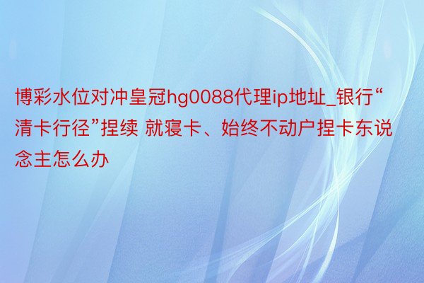 博彩水位对冲皇冠hg0088代理ip地址_银行“清卡行径”捏续 就寝卡、始终不动户捏卡东说念主怎么办