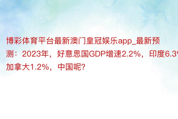 博彩体育平台最新澳门皇冠娱乐app_最新预测：2023年，好意思国GDP增速2.2%，印度6.3%，加拿大1.2%，中国呢？