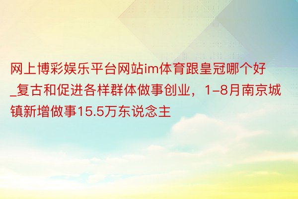 网上博彩娱乐平台网站im体育跟皇冠哪个好_复古和促进各样群体做事创业，1-8月南京城镇新增做事15.5万东说念主